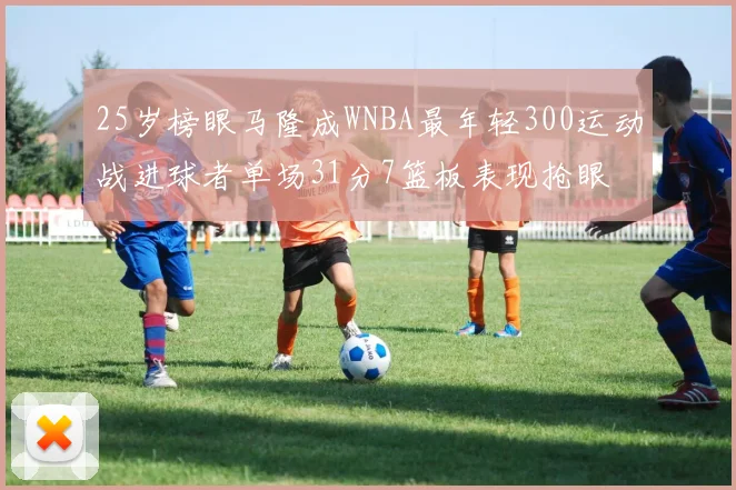 25岁榜眼马隆成WNBA最年轻300运动战进球者单场31分7篮板表现抢眼