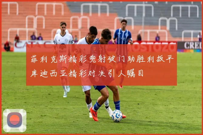 菲利克斯精彩兜射破门助胜利扳平库迪西亚精彩对决引人瞩目