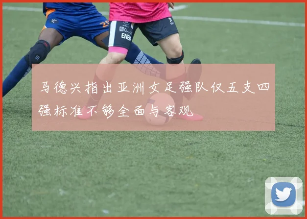 马德兴指出亚洲女足强队仅五支四强标准不够全面与客观