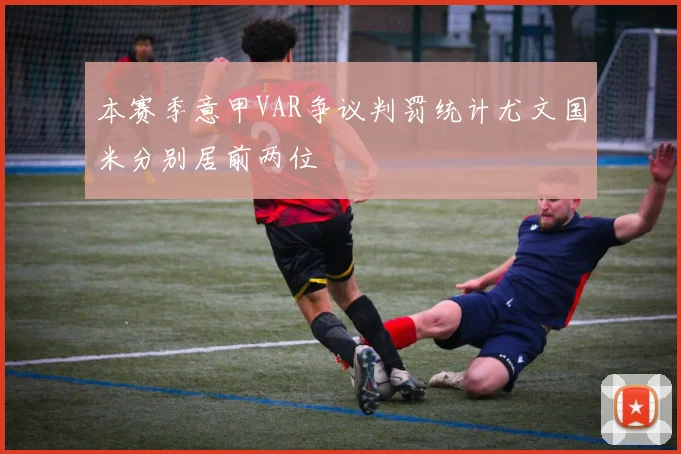 本赛季意甲VAR争议判罚统计尤文国米分别居前两位