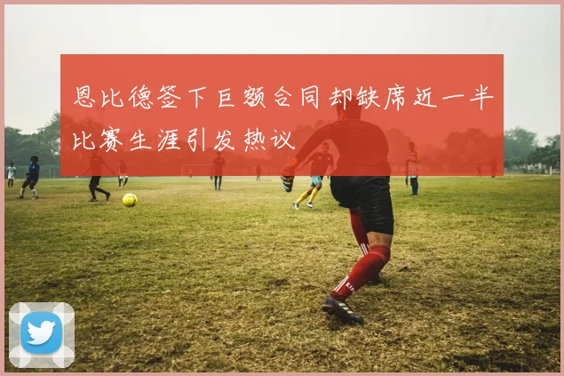 恩比德签下巨额合同却缺席近一半比赛生涯引发热议