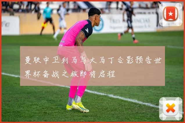 曼联中卫利马与大马丁合影预告世界杯备战之旅即将启程