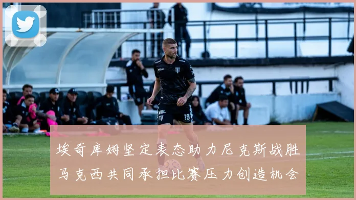 埃奇库姆坚定表态助力尼克斯战胜马克西共同承担比赛压力创造机会