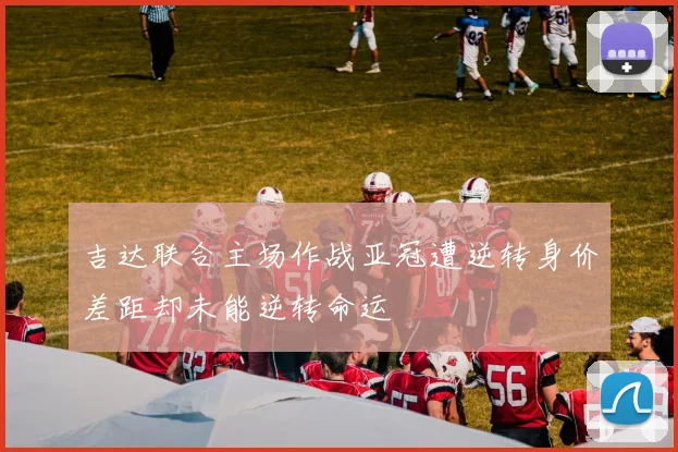 吉达联合主场作战亚冠遭逆转身价差距却未能逆转命运