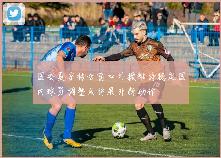 国安夏季转会窗口外援维持稳定国内球员调整或将展开新动作