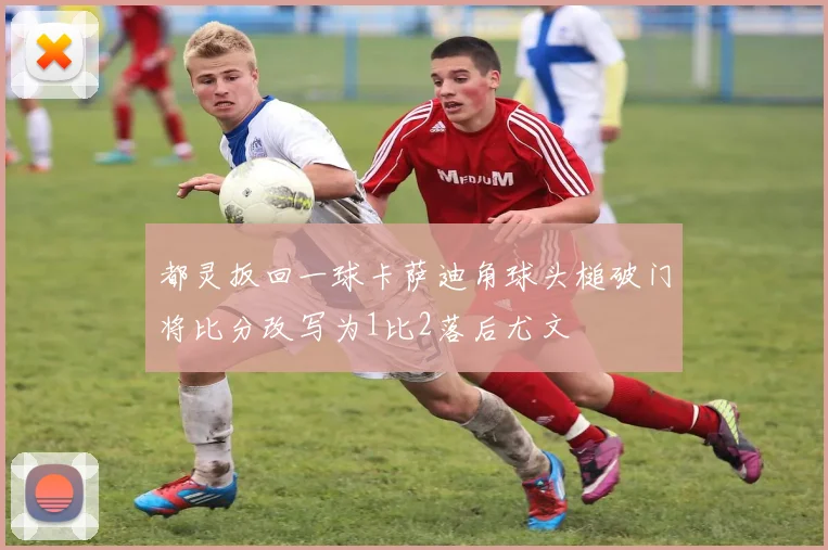 都灵扳回一球卡萨迪角球头槌破门将比分改写为1比2落后尤文