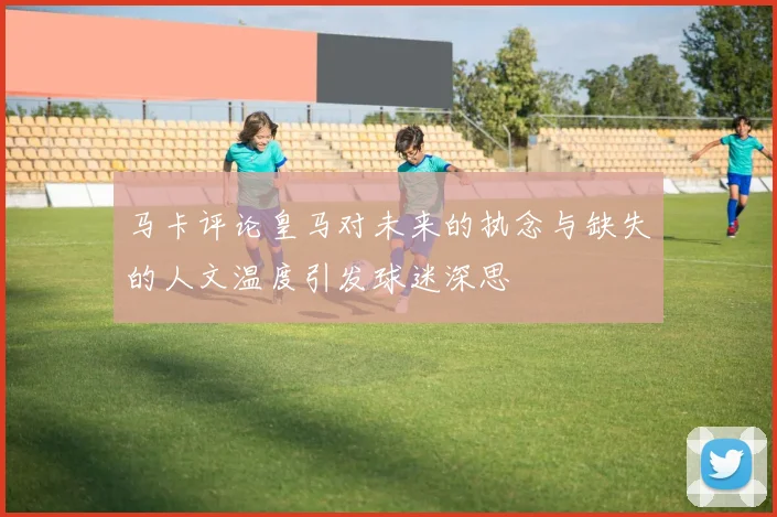 马卡评论皇马对未来的执念与缺失的人文温度引发球迷深思