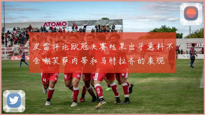 皮雷评论欧冠决赛结果出乎意料不会嘲笑萨内蒂和马特拉齐的表现