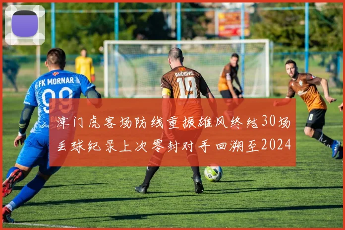 津门虎客场防线重振雄风终结30场丢球纪录上次零封对手回溯至2024年