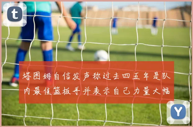 塔图姆自信发声称过去四五年是队内最佳篮板手并表示自己力量大幅提升